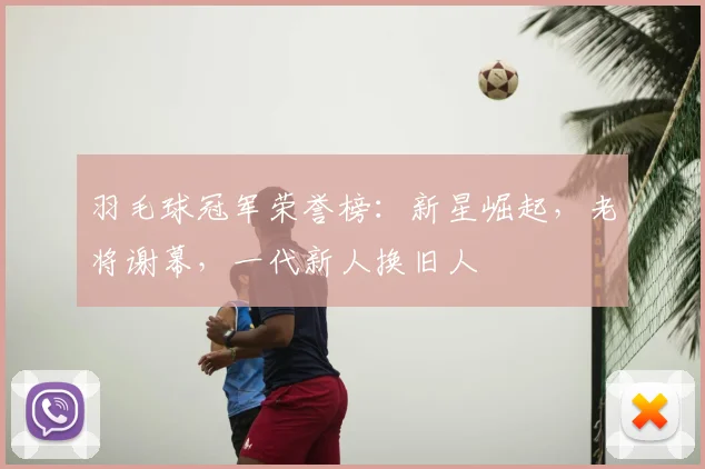 羽毛球冠军荣誉榜:新星崛起,老将谢幕,一代新人换旧人
