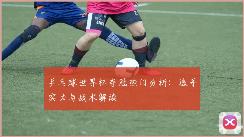 乒乓球世界杯夺冠热门分析：选手实力与战术解读