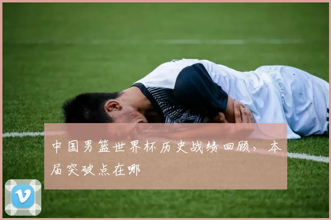 中国男篮世界杯历史战绩回顾，本届突破点在哪