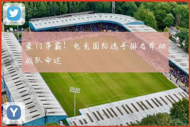 豪门争霸！电竞国际选手排名牵动战队命运