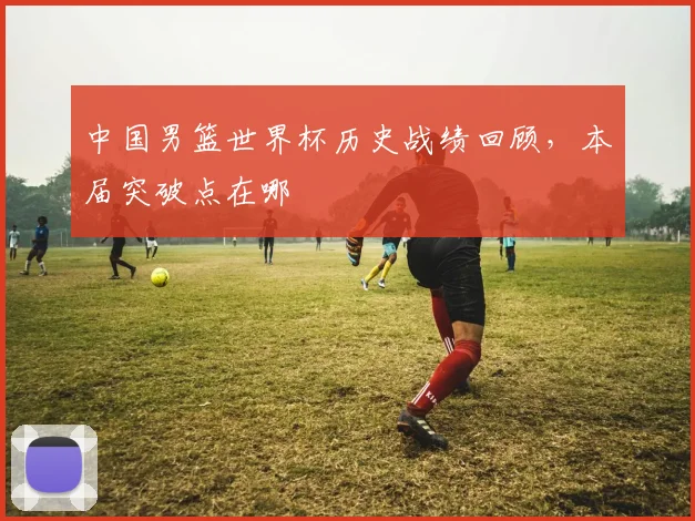 中国男篮世界杯历史战绩回顾，本届突破点在哪