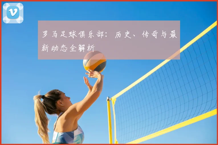 罗马足球俱乐部:历史、传奇与最新动态全解析