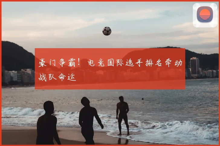 豪门争霸!电竞国际选手排名牵动战队命运